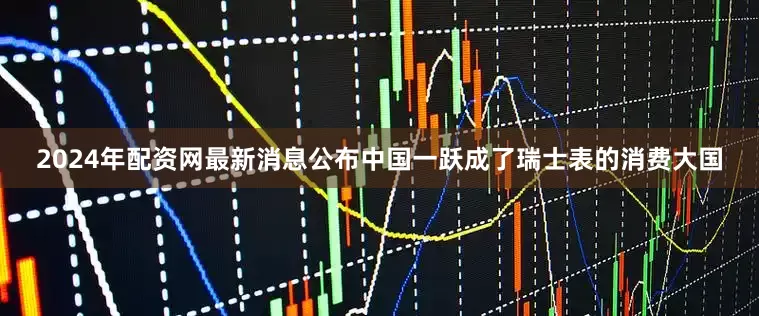 2024年配资网最新消息公布中国一跃成了瑞士表的消费大国