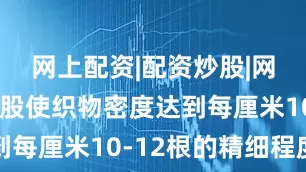 网上配资|配资炒股|网上配资炒股使织物密度达到每厘米10-12根的精细程度