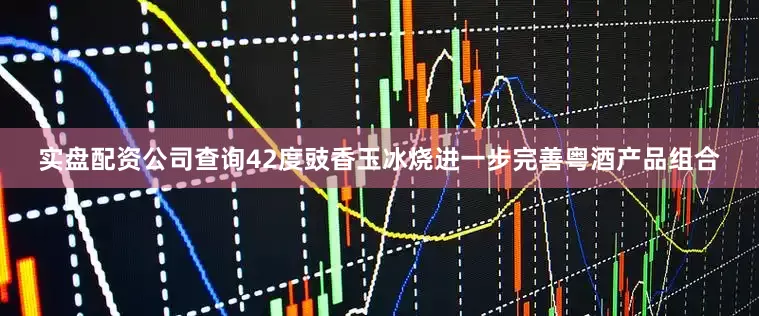 实盘配资公司查询42度豉香玉冰烧进一步完善粤酒产品组合