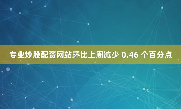 专业炒股配资网站环比上周减少 0.46 个百分点