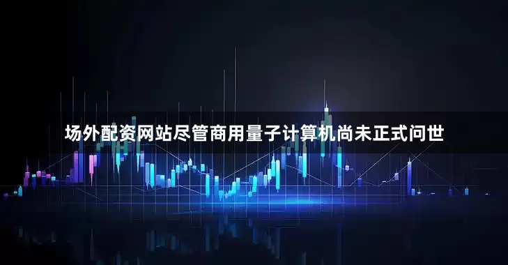场外配资网站尽管商用量子计算机尚未正式问世
