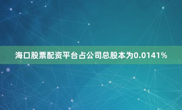 海口股票配资平台占公司总股本为0.0141%
