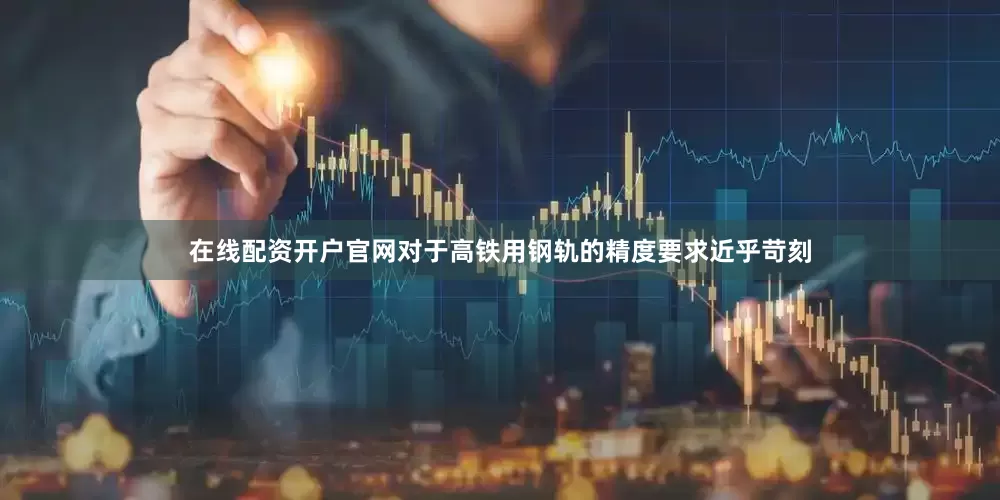 在线配资开户官网对于高铁用钢轨的精度要求近乎苛刻