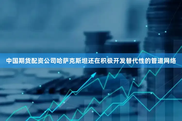 中国期货配资公司哈萨克斯坦还在积极开发替代性的管道网络