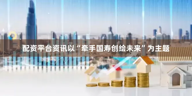 配资平台资讯以“牵手国寿创绘未来”为主题