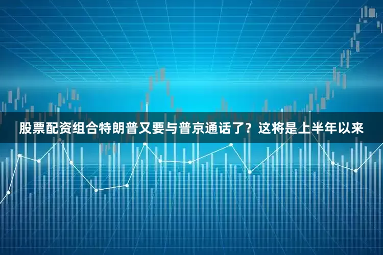 股票配资组合特朗普又要与普京通话了？这将是上半年以来