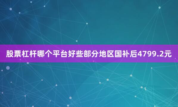 股票杠杆哪个平台好些部分地区国补后4799.2元