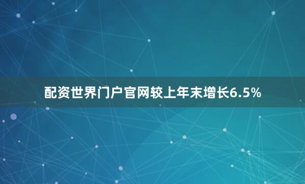配资世界门户官网较上年末增长6.5%