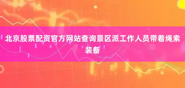 北京股票配资官方网站查询景区派工作人员带着绳索装备
