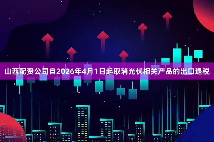 山西配资公司自2026年4月1日起取消光伏相关产品的出口退税