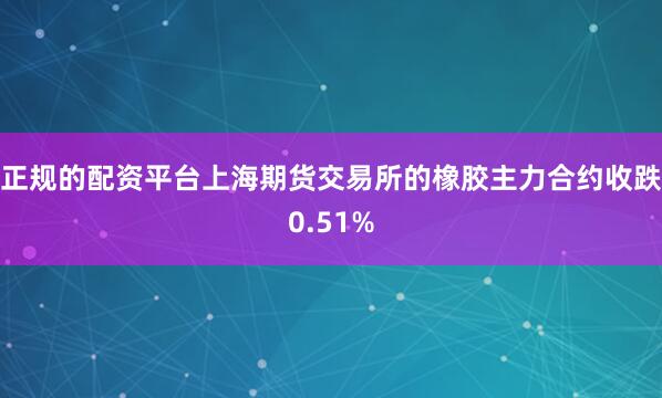 正规的配资平台上海期货交易所的橡胶主力合约收跌0.51%