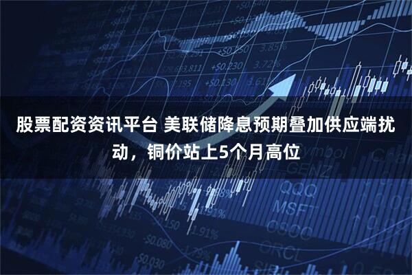 股票配资资讯平台 美联储降息预期叠加供应端扰动，铜价站上5个月高位