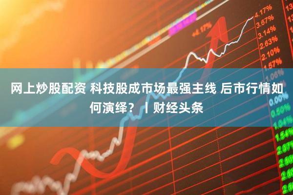 网上炒股配资 科技股成市场最强主线 后市行情如何演绎？丨财经头条
