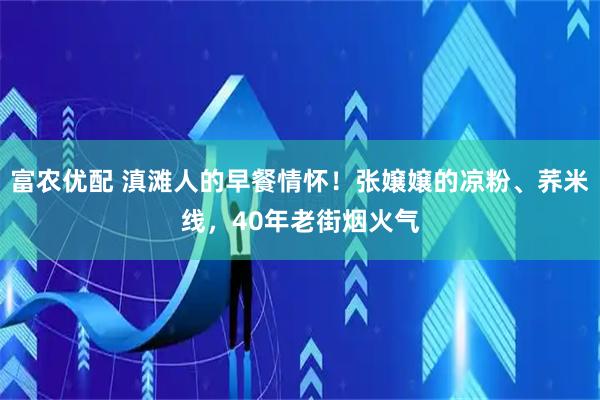 富农优配 滇滩人的早餐情怀！张嬢嬢的凉粉、荞米线，40年老街烟火气