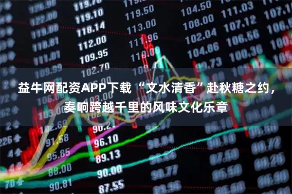 益牛网配资APP下载 “文水清香”赴秋糖之约，奏响跨越千里的风味文化乐章