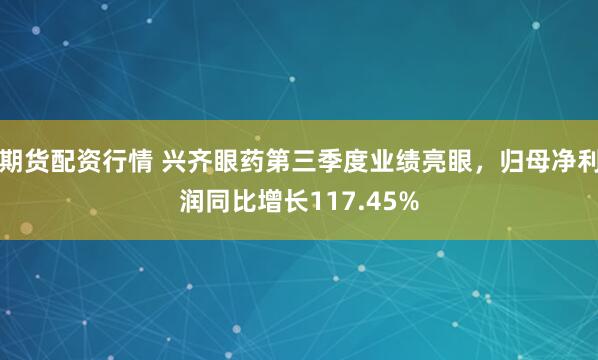 期货配资行情 兴齐眼药第三季度业绩亮眼，归母净利润同比增长117.45%