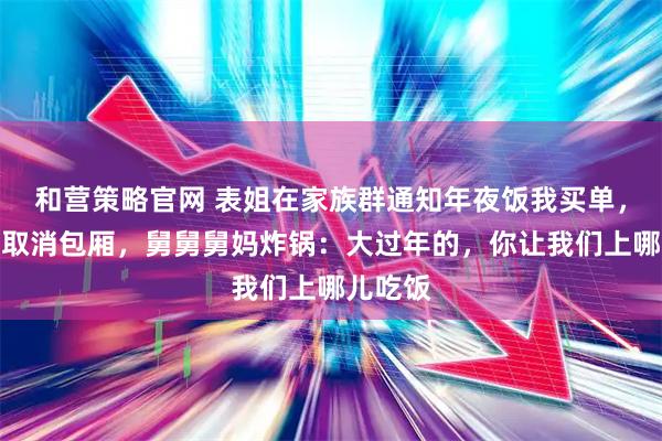 和营策略官网 表姐在家族群通知年夜饭我买单，我反手取消包厢，舅舅舅妈炸锅：大过年的，你让我们上哪儿吃饭