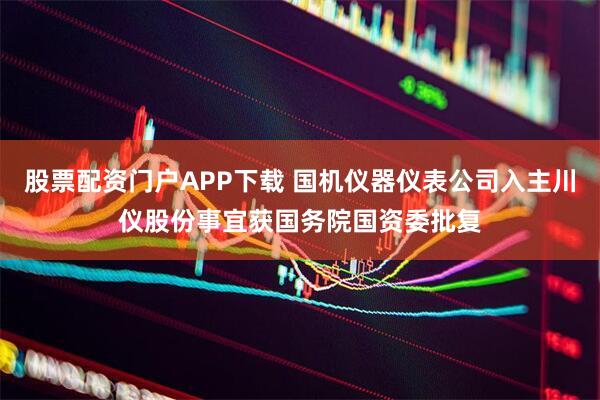 股票配资门户APP下载 国机仪器仪表公司入主川仪股份事宜获国务院国资委批复