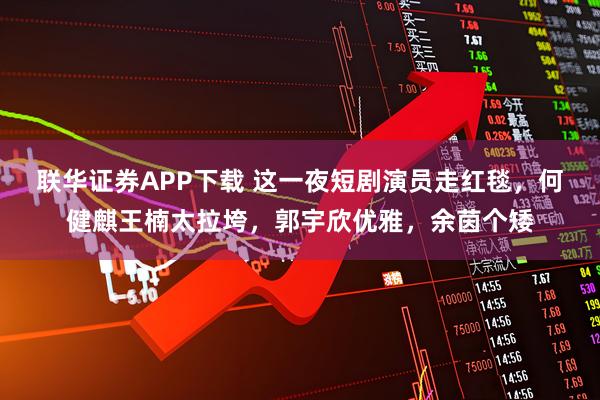 联华证券APP下载 这一夜短剧演员走红毯，何健麒王楠太拉垮，郭宇欣优雅，余茵个矮