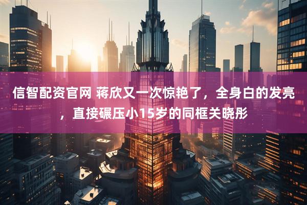 信智配资官网 蒋欣又一次惊艳了，全身白的发亮，直接碾压小15岁的同框关晓彤