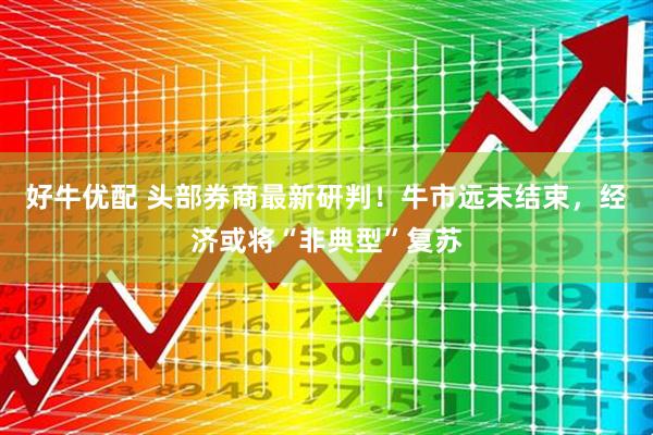 好牛优配 头部券商最新研判！牛市远未结束，经济或将“非典型”复苏