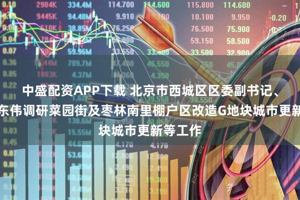 中盛配资APP下载 北京市西城区区委副书记、区长刘东伟调研菜园街及枣林南里棚户区改造G地块城市更新等工作