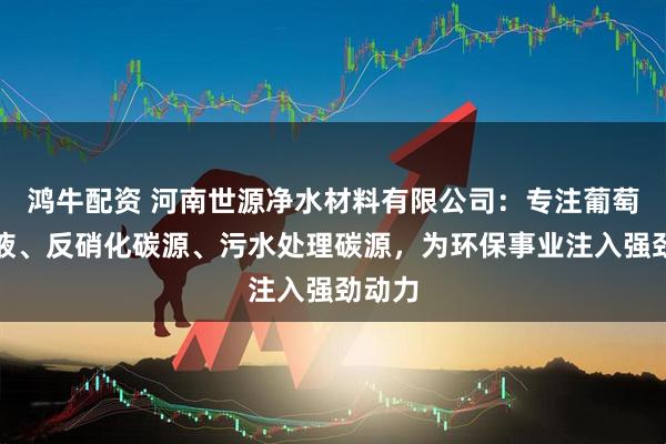 鸿牛配资 河南世源净水材料有限公司：专注葡萄糖母液、反硝化碳源、污水处理碳源，为环保事业注入强劲动力