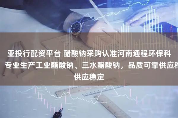 亚投行配资平台 醋酸钠采购认准河南通程环保科技，专业生产工业醋酸钠、三水醋酸钠，品质可靠供应稳定