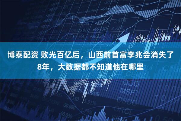 博泰配资 败光百亿后，山西前首富李兆会消失了8年，大数据都不知道他在哪里
