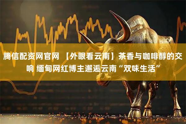 腾信配资网官网 【外眼看云南】茶香与咖啡醇的交响 缅甸网红博主邂逅云南“双味生活”