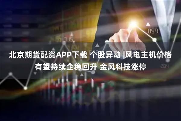 北京期货配资APP下载 个股异动 |风电主机价格有望持续企稳回升 金风科技涨停