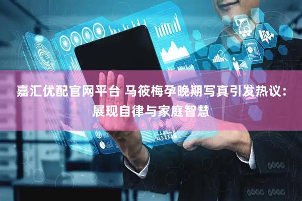 嘉汇优配官网平台 马筱梅孕晚期写真引发热议：展现自律与家庭智慧