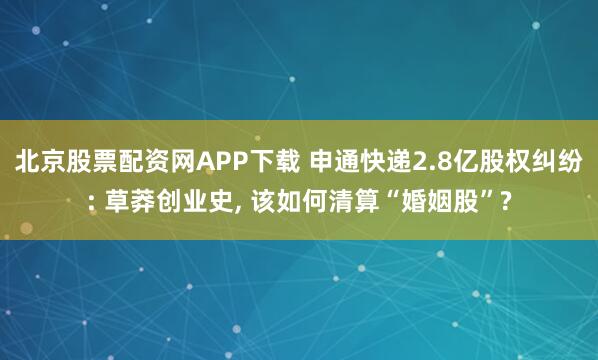 北京股票配资网APP下载 申通快递2.8亿股权纠纷: 草莽创业史, 该如何清算“婚姻股”?