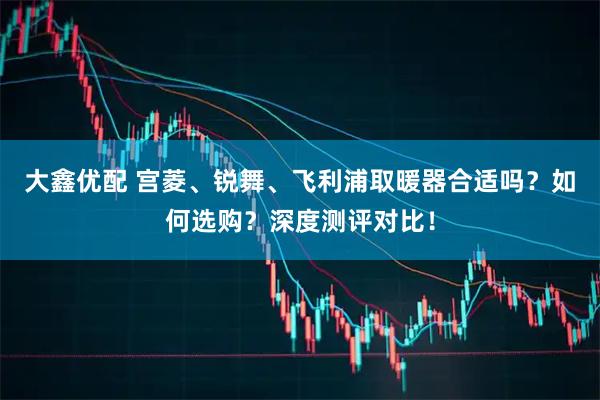 大鑫优配 宫菱、锐舞、飞利浦取暖器合适吗？如何选购？深度测评对比！