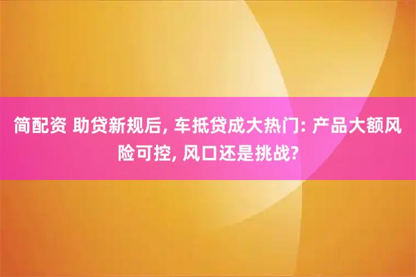 简配资 助贷新规后, 车抵贷成大热门: 产品大额风险可控, 风口还是挑战?