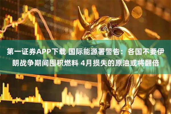 第一证券APP下载 国际能源署警告：各国不要伊朗战争期间囤积燃料 4月损失的原油或将翻倍