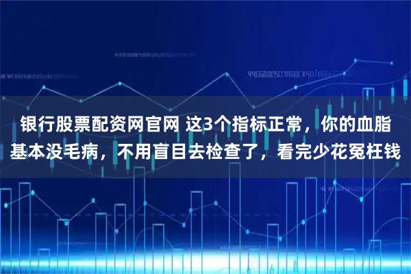 银行股票配资网官网 这3个指标正常，你的血脂基本没毛病，不用盲目去检查了，看完少花冤枉钱