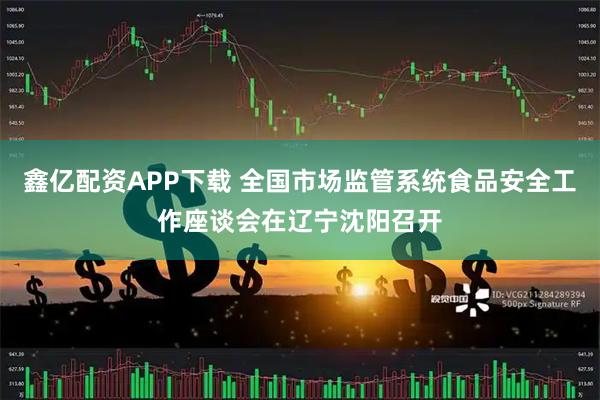 鑫亿配资APP下载 全国市场监管系统食品安全工作座谈会在辽宁沈阳召开